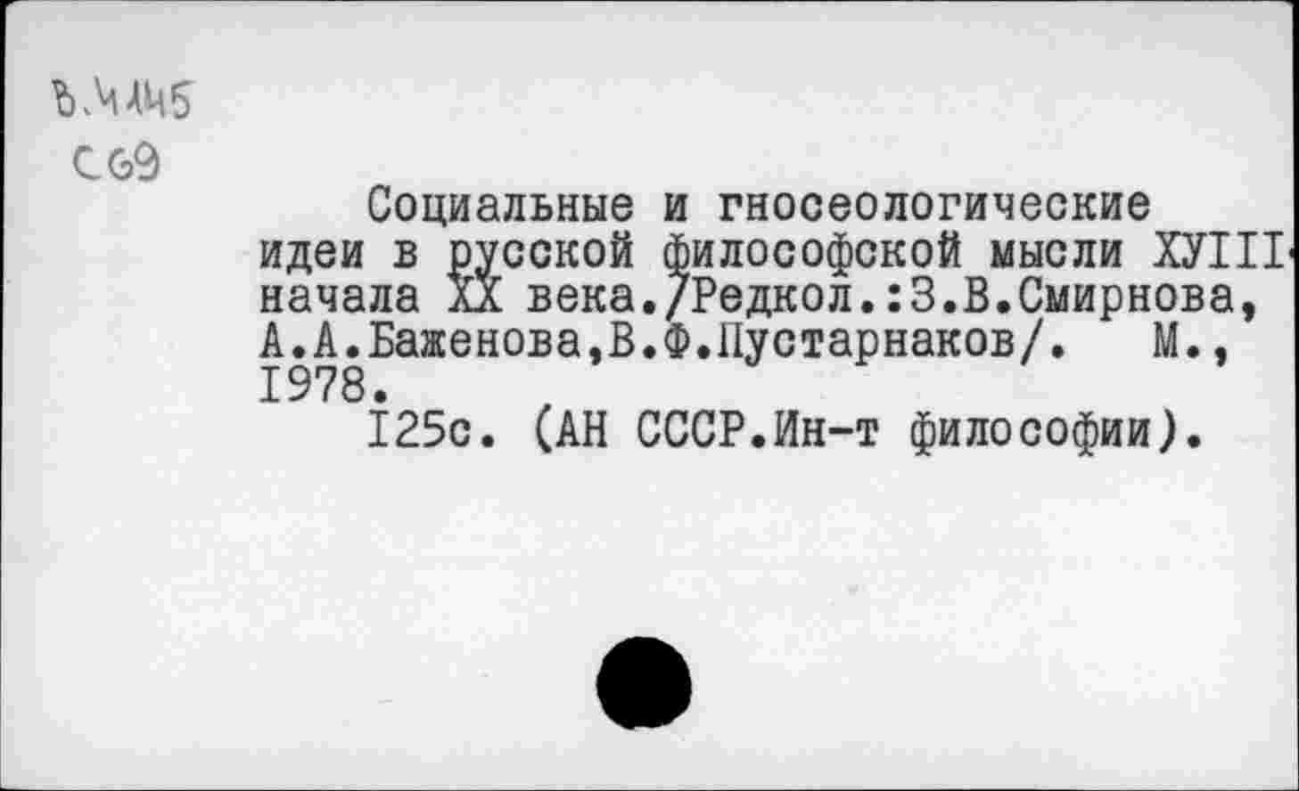 ﻿
Социальные и гносеологические идеи в русской философской мысли ХУШ начала XX века./Редкол.:3.В.Смирнова, А.А.Баженова,В.Ф.11устарнаков/. М., 1978.
125с. (АН СССР.Ин-т философии).